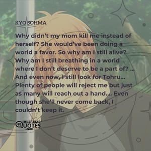Why didn’t my mom kill me instead of herself? She would’ve been doing a world a favor. So why am I still alive? Why am I still breathing in a world where I don’t deserve to be a part of? … And even now, I still look for Tohru… Plenty of people will reject me but just as many will reach out a hand…. Even though she’ll never come back, I couldn’t keep it.