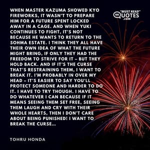When Master Kazuma showed Kyo fireworks, it wasn’t to prepare him for a future spent locked away in a cage. And when Yuki continues to fight, it’s not because he wants to return to the Sohma estate. I think they all have their own idea of what the future might bring, if only they had the freedom to strive for it – but they hold back. And if it’s the curse that’s restraining them, I want to break it. I’m probably in over my head – it’s easier to say you’ll protect someone and harder to do it. I have to try though. I have to do whatever I can because if it means seeing them set free, seeing them laugh and cry with their whole hearts, then I don’t care about being punished! I want to break the curse…