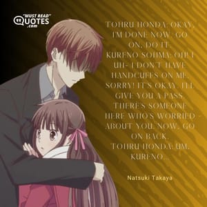 Tohru Honda: Okay, I’m done now. Go on, do it. Kureno Sohma: Oh! I uh- I don’t have handcuffs on me. Sorry! It’s okay. I’ll give you a pass. There’s someone here who’s worried about you. Now, go on back. Tohru Honda: Um, Kureno...