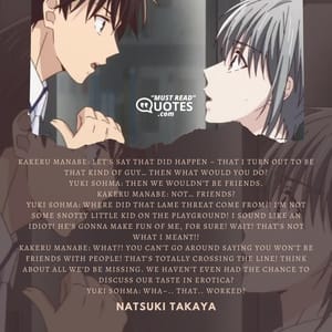 Kakeru Manabe: Let’s say that did happen – that I turn out to be that kind of guy… Then what would you do? Yuki Sohma: Then we wouldn’t be friends. Kakeru Manabe: Not… friends? Yuki Sohma: Where did that lame threat come from?! I’m not some snotty little kid on the playground! I sound like an idiot! He’s gonna make fun of me, for sure! Wait! That’s not what I meant!! Kakeru Manabe: What?! You can’t go around saying you won’t be friends with people! That’s totally crossing the line! Think about all we’d be missing. We haven’t even had the chance to discuss our taste in erotica? Yuki Sohma: Wha–.. That.. worked?