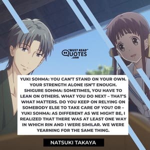 Yuki Sohma: You can’t stand on your own. Your strength alone isn’t enough. Shigure Sohma: Sometimes, you have to lean on others. What you do next – that’s what matters. Do you keep on relying on somebody else to take care of you? Or – Yuki Sohma: As different as we might be, I realized that there was at least one way in which Rin and I were similar. We were yearning for the same thing.
