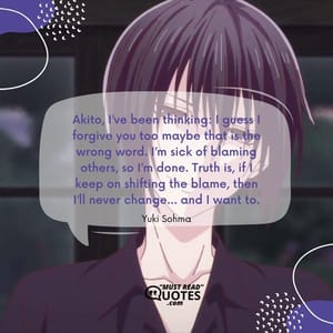 Akito, I’ve been thinking: I guess I forgive you too maybe that is the wrong word. I’m sick of blaming others, so I’m done. Truth is, if I keep on shifting the blame, then I’ll never change… and I want to.