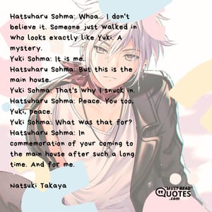Hatsuharu Sohma: Whoa... I don't believe it. Someone just walked in who looks exactly like Yuki. A mystery. Yuki Sohma: It is me. Hatsuharu Sohma: But this is the main house. Yuki Sohma: That's why I snuck in. Hatsuharu Sohma: Peace. You too, Yuki, peace. Yuki Sohma: What was that for? Hatsuharu Sohma: In commemoration of your coming to the main house after such a long time. And for me.