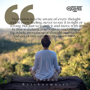 Meditation is to be aware of every thought and of every feeling, never to say it is right or wrong, but just to watch it and move with it. In that watching, you begin to understand the whole movement of thought and feeling. And out of this awareness comes silence.