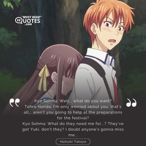 Kyo Sohma: Well... what do you want? Tohru Honda: I'm only worried about you, that's all... aren't you going to help at the preparations for the festival? Kyo Sohma: What do they need me for...? They've got Yuki, don't they? I doubt anyone's gonna miss me...