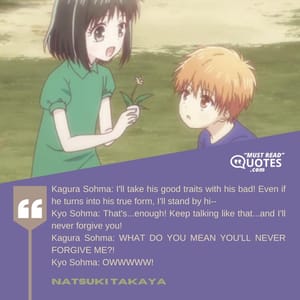 Kagura Sohma: I'll take his good traits with his bad! Even if he turns into his true form, I'll stand by hi-- Kyo Sohma: That's...enough! Keep talking like that...and I'll never forgive you! Kagura Sohma: WHAT DO YOU MEAN YOU'LL NEVER FORGIVE ME?! Kyo Sohma: OWWWWW!