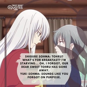 Shigure Sohma: Tohru? What's for breakfast? I'm starving... Oh. I forgot, our dear sweet Tohru has gone away. Yuki Sohma: Sounds like you forgot on purpose.