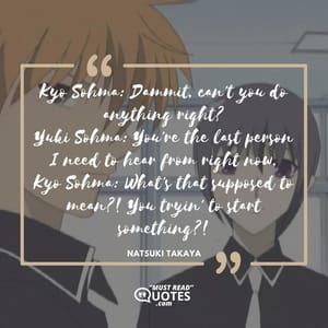 Kyo Sohma: Dammit, can't you do anything right? Yuki Sohma: You're the last person I need to hear from right now. Kyo Sohma: What's that supposed to mean?! You tryin' to start something?!