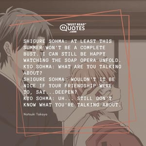 Shigure Sohma: At least this summer won't be a complete bust. I can still be happy watching the soap opera unfold. Kyo Sohma: What are you talking about? Shigure Sohma: Wouldn't it be nice if your friendship were to, say...deepen? Kyo Sohma: Uh... still don't know what you're talking about.