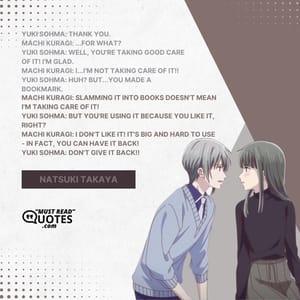 Yuki Sohma: Thank you. Machi Kuragi: ...For what? Yuki Sohma: Well, you're taking good care of it! I'm glad. Machi Kuragi: I...I'M NOT TAKING CARE OF IT!! Yuki Sohma: HUH? But...you made a bookmark. Machi Kuragi: Slamming it into books doesn't mean I'm taking care of it! Yuki Sohma: But you're using it because you like it, right? Machi Kuragi: I don't like it! It's big and hard to use - in fact, you can have it back! Yuki Sohma: Don't give it back!!