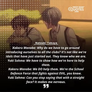 Kakeru Manabe: Why do we have to go around introducing ourselves to all the clubs? It's not like we're idols that have just started out. They know who we are. Yuki Sohma: We have to show how we're here to help them. Kakeru Manabe: We DO help them. We're the School Defence Force that fights against EVIL, you know. Yuki Sohma: Can you stop saying that with a straight face? It makes me nervous.