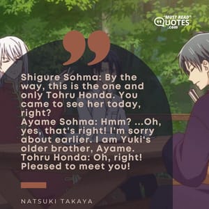 Shigure Sohma: By the way, this is the one and only Tohru Honda. You came to see her today, right? Ayame Sohma: Hmm? ...Oh, yes, that's right! I'm sorry about earlier. I am Yuki's older brother, Ayame. Tohru Honda: Oh, right! Pleased to meet you!