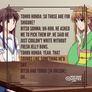 Tohru Honda: So those are for Shigure? Ritsu Sohma: Uh-huh. He asked me to pick them up. He said he just couldn't write without fresh jelly buns. Tohru Honda: Yeah. That sounds like something he'd say. Ritsu and Tohru (in unison): Uh...