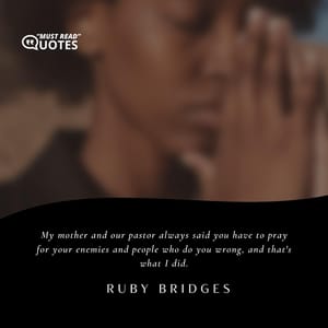 My mother and our pastor always said you have to pray for your enemies and people who do you wrong, and that's what I did.