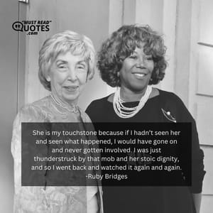 She is my touchstone because if I hadn’t seen her and seen what happened, I would have gone on and never gotten involved. I was just thunderstruck by that mob and her stoic dignity, and so I went back and watched it again and again.