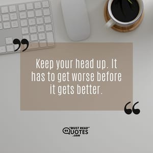 Keep your head up. It has to get worse before it gets better.