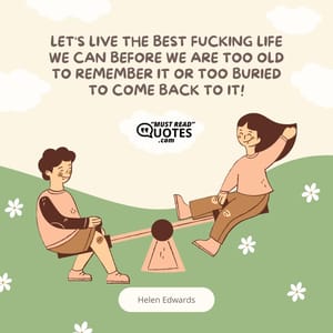 Let's LIVE the best fucking life we can before we are too old to remember it or too buried to come back to it!
